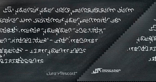 Eu queria que eles pensassem bem sobre um sistema que permite ao Estado matar qualquer escritor, qualquer intelectual - até mesmo meteorologista - com quem eles... Frase de Lara Prescott.