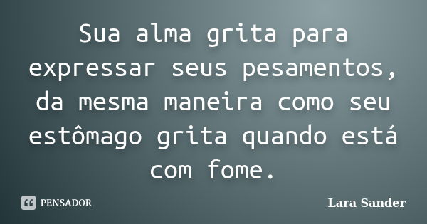 Sua alma grita para expressar seus pesamentos, da mesma maneira como seu estômago grita quando está com fome.... Frase de Lara Sander.