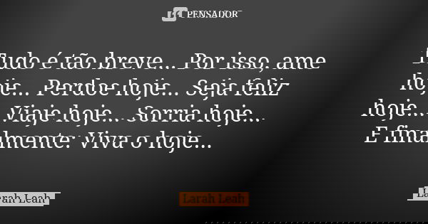 Tudo é tão breve... Por isso, ame hoje... Perdoe hoje... Seja feliz hoje... Viaje hoje... Sorria hoje... E finalmente: Viva o hoje...... Frase de Larah Leah.