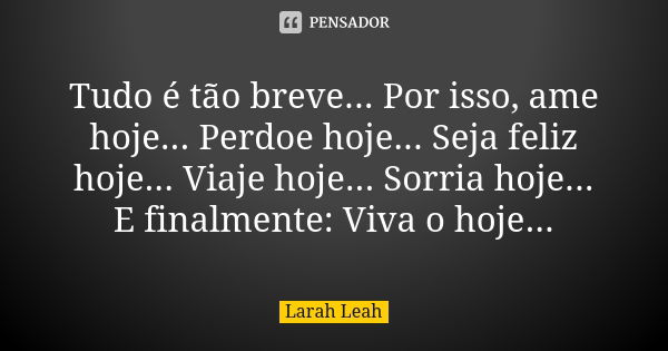 Tudo é tão breve... Por isso, ame hoje... Perdoe hoje... Seja feliz hoje... Viaje hoje... Sorria hoje... E finalmente: Viva o hoje...... Frase de Larah Leah.