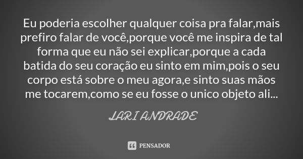 Eu poderia escolher qualquer coisa pra falar,mais prefiro falar de você,porque você me inspira de tal forma que eu não sei explicar,porque a cada batida do seu ... Frase de Lari Andrade.