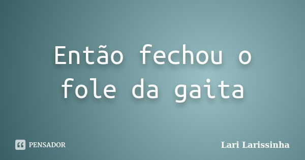 Então fechou o fole da gaita... Frase de Lari Larissinha.