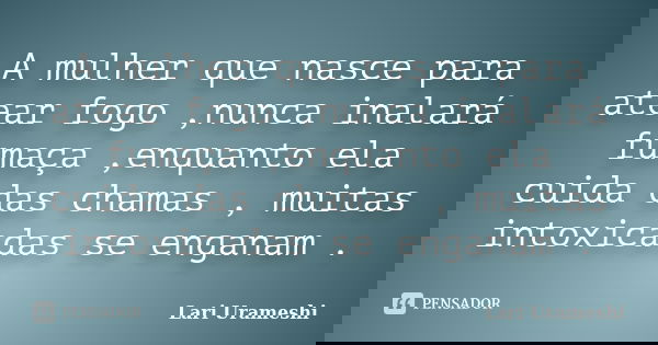 A mulher que nasce para atear fogo ,nunca inalará fumaça ,enquanto ela cuida das chamas , muitas intoxicadas se enganam .... Frase de Lari Urameshi.