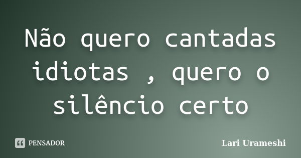 Não quero cantadas idiotas , quero o silêncio certo... Frase de Lari Urameshi.