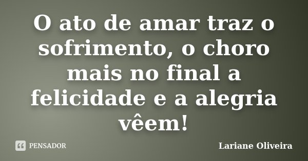 O ato de amar traz o sofrimento, o choro mais no final a felicidade e a alegria vêem!... Frase de Lariane Oliveira.