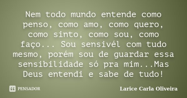 Nem todo mundo entende como penso, como amo, como quero, como sinto, como sou, como faço... Sou sensivél com tudo mesmo, porém sou de guardar essa sensibilidade... Frase de Larice Carla Oliveira.