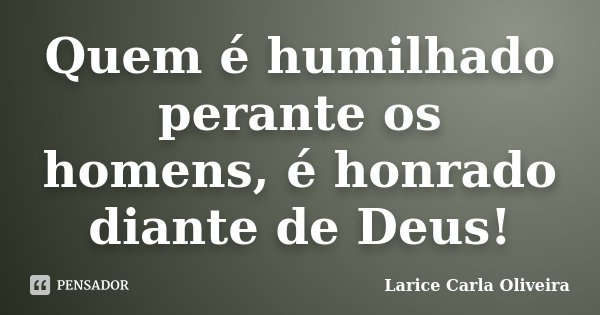 Quem é humilhado perante os homens, é honrado diante de Deus!... Frase de Larice Carla Oliveira.