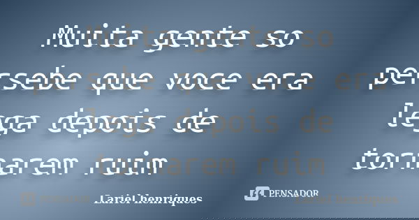 Muita gente so persebe que voce era lega depois de tornarem ruim... Frase de Lariel henriques.