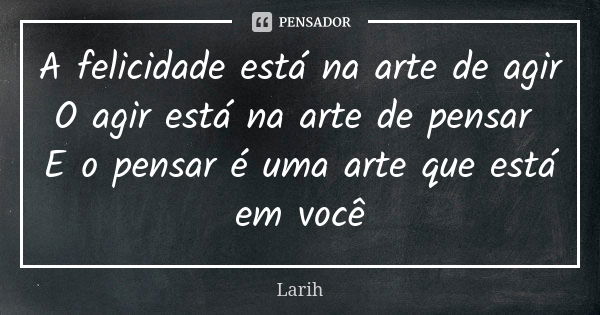 A felicidade está na arte de agir O agir está na arte de pensar E o pensar é uma arte que está em você... Frase de Larih.