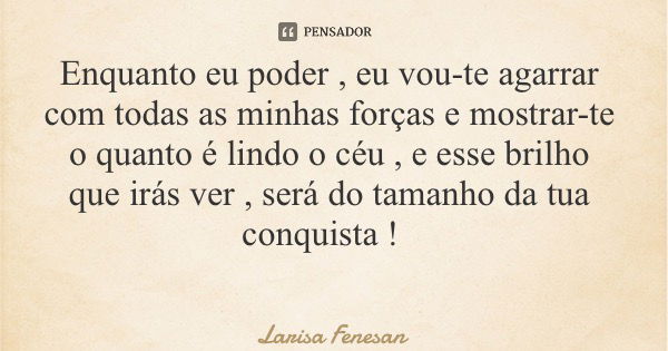 Enquanto eu poder , eu vou-te agarrar com todas as minhas forças e mostrar-te o quanto é lindo o céu , e esse brilho que irás ver , será do tamanho da tua conqu... Frase de Larisa Fenesan.