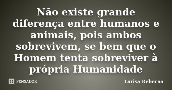 Não existe grande diferença entre humanos e animais, pois ambos sobrevivem, se bem que o Homem tenta sobreviver à própria Humanidade... Frase de Larisa Rebecaa.