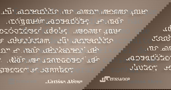 Eu acredito no amor mesmo que ninguém acredite, e não desistirei dele, mesmo que todos desistam. Eu acredito no amor e não deixarei de acreditar. Não me cansare... Frase de Larissa Abreu.