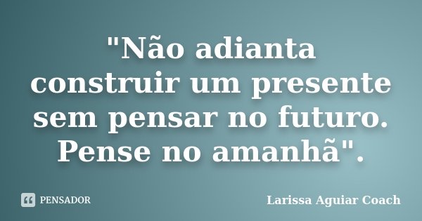 "Não adianta construir um presente sem pensar no futuro. Pense no amanhã".... Frase de Larissa Aguiar Coach.