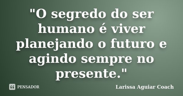 "O segredo do ser humano é viver planejando o futuro e agindo sempre no presente."... Frase de Larissa Aguiar Coach.