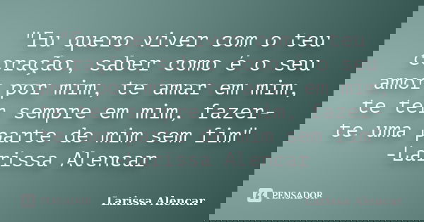 "Eu quero viver com o teu coração, saber como é o seu amor por mim, te amar em mim, te ter sempre em mim, fazer-te uma parte de mim sem fim" -Larissa ... Frase de Larissa Alencar.