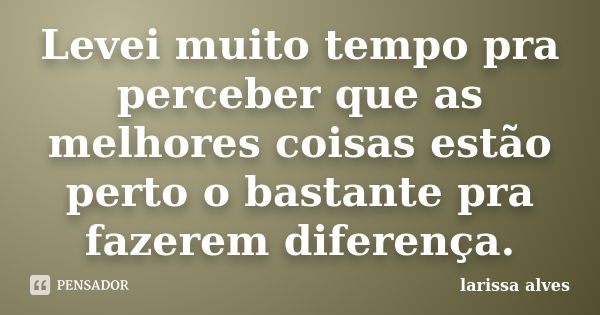 Levei muito tempo pra perceber que as melhores coisas estão perto o bastante pra fazerem diferença.... Frase de Larissa Alves.