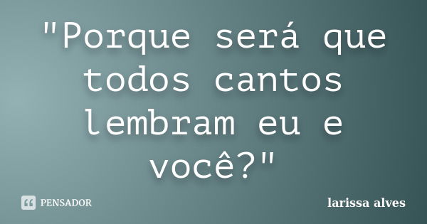 "Porque será que todos cantos lembram eu e você?"... Frase de Larissa Alves.