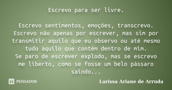 Escrevo para ser livre. Escrevo sentimentos, emoções, transcrevo. Escrevo não apenas por escrever, mas sim por transmitir aquilo que eu observo ou até mesmo tud... Frase de Larissa Ariane de Arruda.