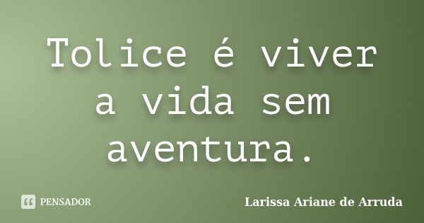 Tolice é viver a vida sem aventura.... Frase de Larissa Ariane de Arruda.