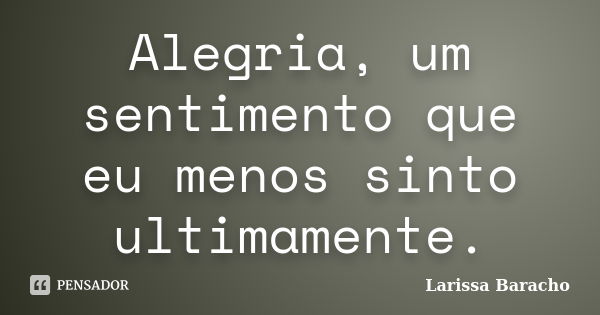 Alegria, um sentimento que eu menos sinto ultimamente.... Frase de Larissa Baracho.