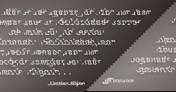 Não é de agora,já faz um bom tempo que a felicidade corre de mim.Eu já estou implorando: Felicidade,por favor,pelo menos por um segundo esteja comigo,eu não agu... Frase de Larissa Bispo.