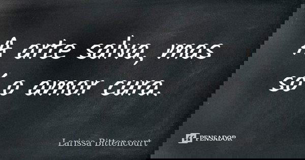 A arte salva, mas só o amor cura.... Frase de Larissa Bittencourt.