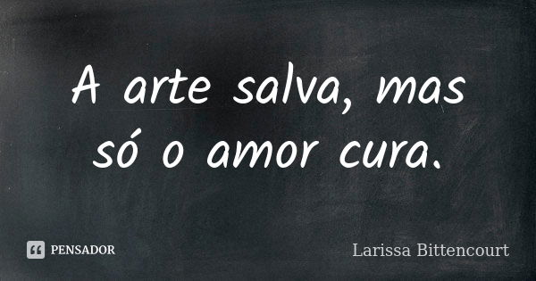 A arte salva, mas só o amor cura.... Frase de Larissa Bittencourt.