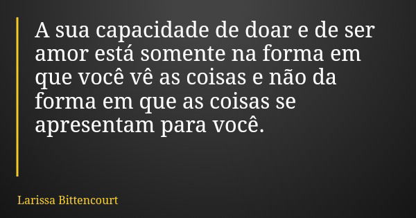 A sua capacidade de doar e de ser amor está somente na forma em que você vê as coisas e não da forma em que as coisas se apresentam para você.... Frase de Larissa Bittencourt.