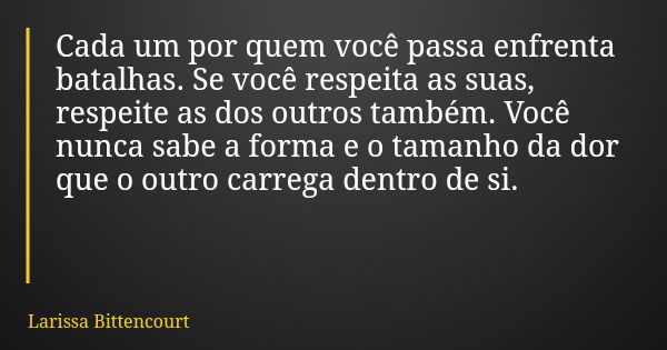 Cada um por quem você passa enfrenta batalhas. Se você respeita as suas, respeite as dos outros também. Você nunca sabe a forma e o tamanho da dor que o outro c... Frase de Larissa Bittencourt.