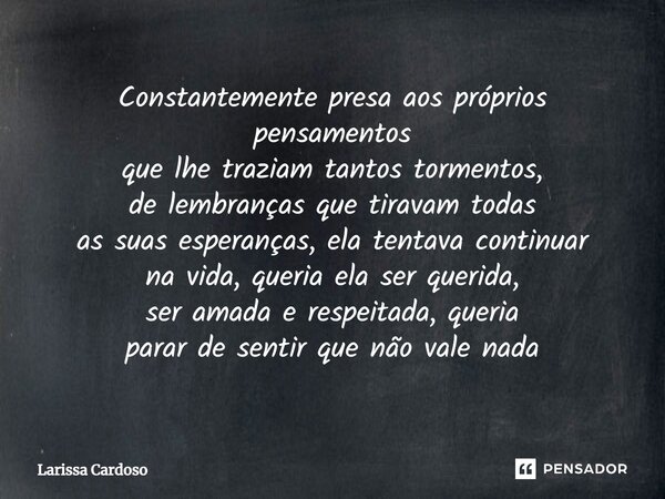 Constantemente presa aos próprios pensamentos que lhe traziam tantos tormentos, de lembranças que tiravam todas as suas esperanças, ela tentava continuar na vid... Frase de Larissa Cardoso.