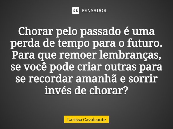 Chorar pelo passado é uma perda de tempo para o futuro. Para que remoer lembranças, se você pode criar outras para se recordar amanhã e sorrir invés de chorar?... Frase de Larissa Cavalcante.