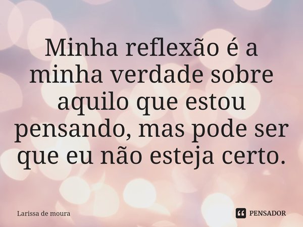 ⁠Minha reflexão é a minha verdade sobre aquilo que estou pensando, mas pode ser que eu não esteja certo.... Frase de Larissa de moura.