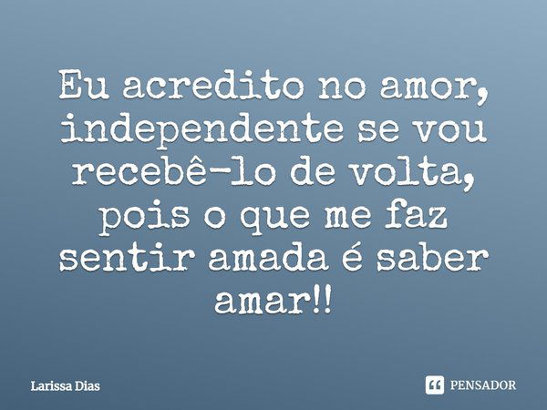 Eu acredito no amor, independente se vou recebê-lo de volta, pois o que me faz sentir amada é saber amar!... Frase de Larissa Dias.