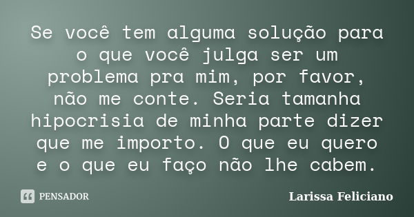 Se você tem alguma solução para o que você julga ser um problema pra mim, por favor, não me conte. Seria tamanha hipocrisia de minha parte dizer que me importo.... Frase de Larissa Feliciano.