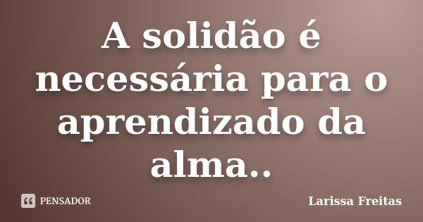 A solidão é necessária para o aprendizado da alma..... Frase de Larissa Freitas.