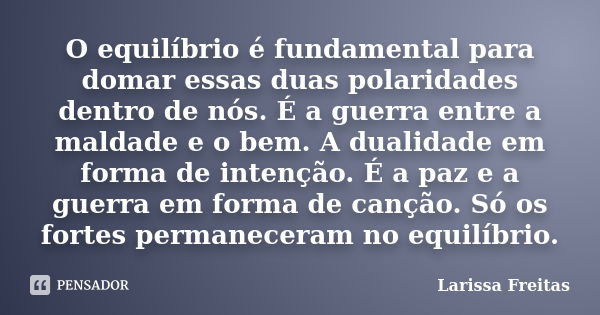 O equilíbrio é fundamental para domar essas duas polaridades dentro de nós. É a guerra entre a maldade e o bem. A dualidade em forma de intenção. É a paz e a gu... Frase de Larissa Freitas.