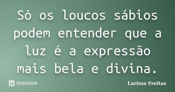 Só os loucos sábios podem entender que a luz é a expressão mais bela e divina.... Frase de Larissa Freitas.