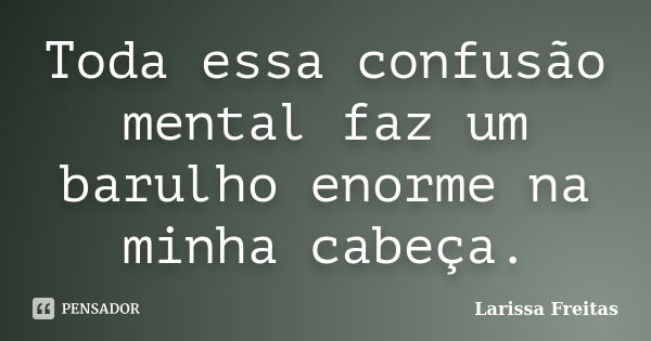 Toda essa confusão mental faz um barulho enorme na minha cabeça.... Frase de Larissa Freitas.