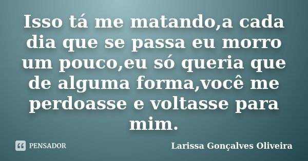 Isso tá me matando,a cada dia que se passa eu morro um pouco,eu só queria que de alguma forma,você me perdoasse e voltasse para mim.... Frase de Larissa Gonçalves Oliveira.