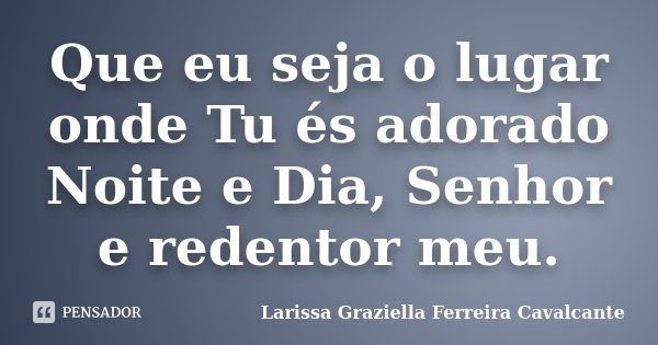 Que eu seja o lugar onde Tu és adorado Noite e Dia, Senhor e redentor meu.... Frase de Larissa Graziella Ferreira Cavalcante.