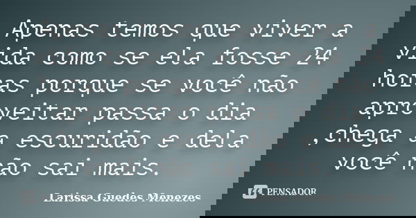Apenas temos que viver a vida como se ela fosse 24 horas porque se você não aproveitar passa o dia ,chega a escuridão e dela você não sai mais.... Frase de Larissa Guedes Menezes.