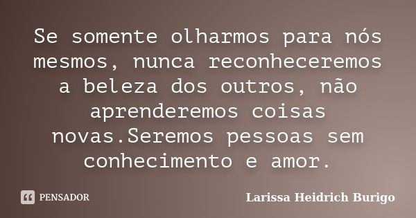 Se somente olharmos para nós mesmos, nunca reconheceremos a beleza dos outros, não aprenderemos coisas novas.Seremos pessoas sem conhecimento e amor.... Frase de Larissa Heidrich Burigo.