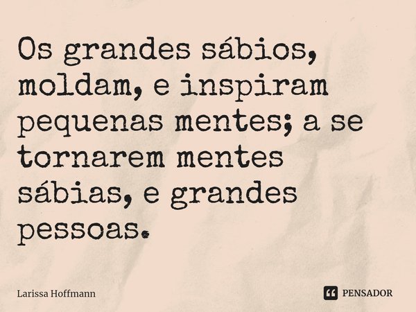 Os grandes sábios, moldam, e inspiram pequenas mentes; a se tornarem mentes sábias, e grandes pessoas.... Frase de Larissa Hoffmann.