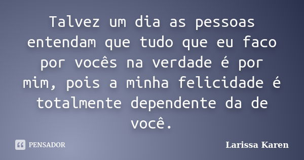 Talvez um dia as pessoas entendam que tudo que eu faco por vocês na verdade é por mim, pois a minha felicidade é totalmente dependente da de você.... Frase de Larissa Karen.