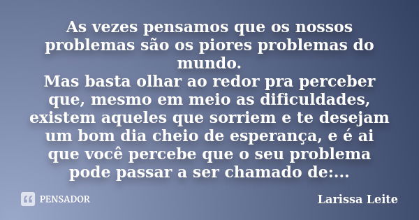 As vezes pensamos que os nossos problemas são os piores problemas do mundo. Mas basta olhar ao redor pra perceber que, mesmo em meio as dificuldades, existem aq... Frase de Larissa Leite.