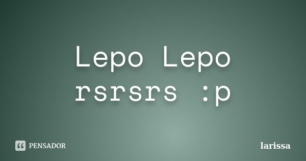 Lepo Lepo rsrsrs :p... Frase de Larissa.