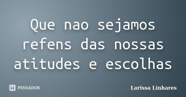 Que nao sejamos refens das nossas atitudes e escolhas... Frase de Larissa Linhares.