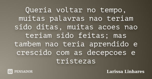 Queria voltar no tempo, muitas palavras nao teriam sido ditas, muitas acoes nao teriam sido feitas; mas tambem nao teria aprendido e crescido com as decepcoes e... Frase de Larissa Linhares.