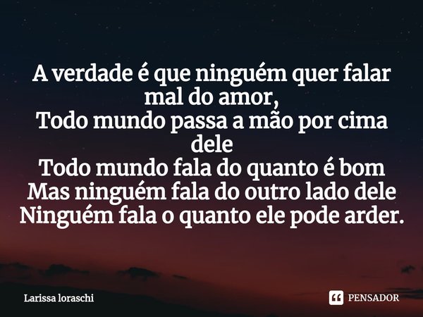 ⁠A verdade é que ninguém quer falar mal do amor,
Todo mundo passa a mão por cima dele
Todo mundo fala do quanto é bom
Mas ninguém fala do outro lado dele
Ningué... Frase de Larissa loraschi.