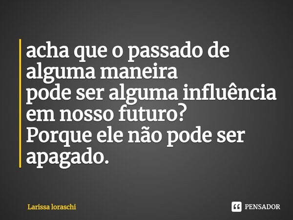 ⁠acha que o passado de alguma maneira pode ser alguma influência em nosso futuro? Porque ele não pode ser apagado.... Frase de Larissa loraschi.